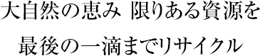 大自然の恵み 限りある資源を最後の一滴までリサイクル